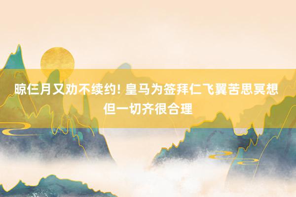 晾仨月又劝不续约! 皇马为签拜仁飞翼苦思冥想 但一切齐很合理