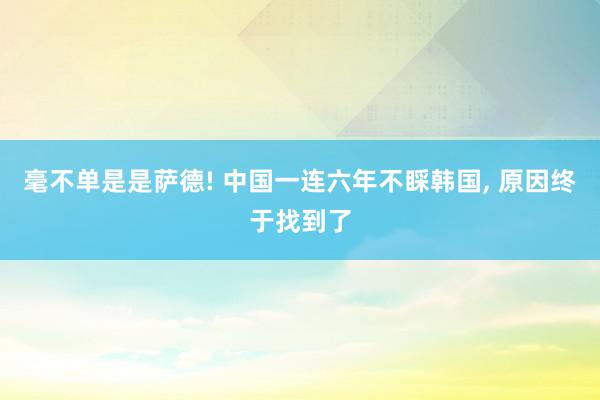 毫不单是是萨德! 中国一连六年不睬韩国, 原因终于找到了