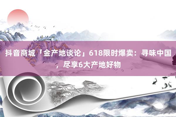 抖音商城「金产地谈论」618限时爆卖：寻味中国，尽享6大产地好物