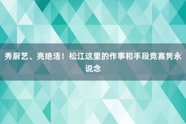 秀厨艺、亮绝活！松江这里的作事和手段竞赛隽永说念