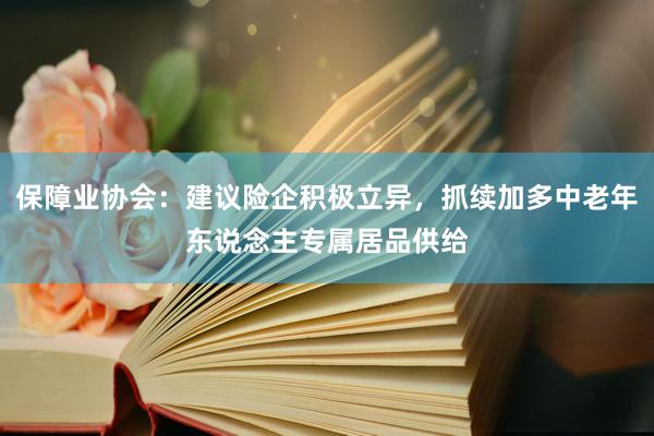 保障业协会：建议险企积极立异，抓续加多中老年东说念主专属居品供给