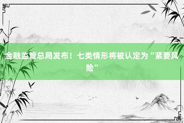 金融监管总局发布！七类情形将被认定为“紧要风险”