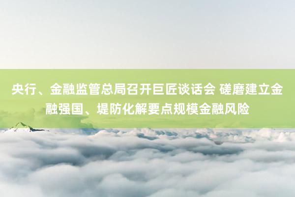 央行、金融监管总局召开巨匠谈话会 磋磨建立金融强国、堤防化解要点规模金融风险