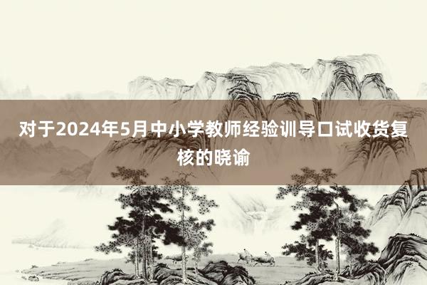 对于2024年5月中小学教师经验训导口试收货复核的晓谕