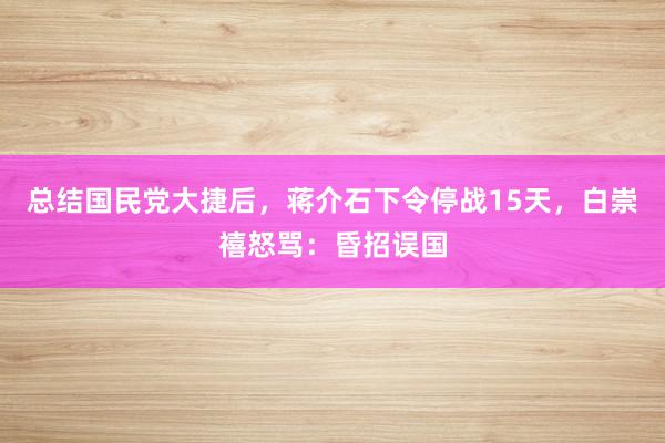 总结国民党大捷后，蒋介石下令停战15天，白崇禧怒骂：昏招误国