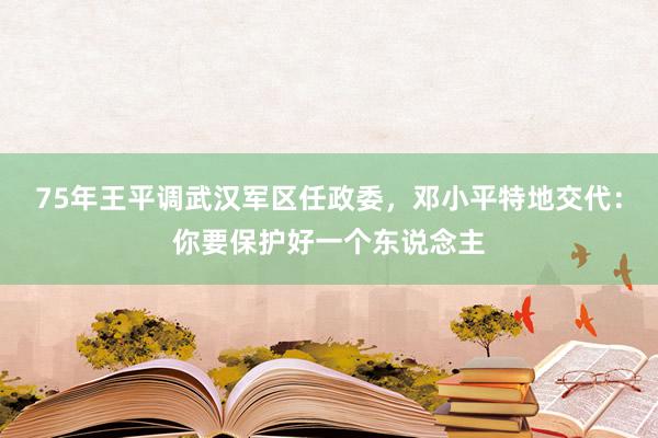 75年王平调武汉军区任政委，邓小平特地交代：你要保护好一个东说念主