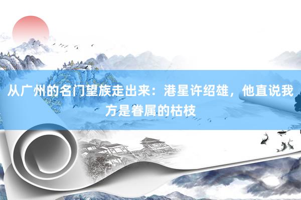 从广州的名门望族走出来：港星许绍雄，他直说我方是眷属的枯枝