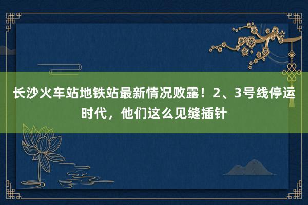 长沙火车站地铁站最新情况败露！2、3号线停运时代，他们这么见缝插针