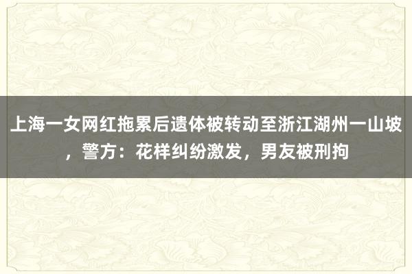 上海一女网红拖累后遗体被转动至浙江湖州一山坡，警方：花样纠纷激发，男友被刑拘