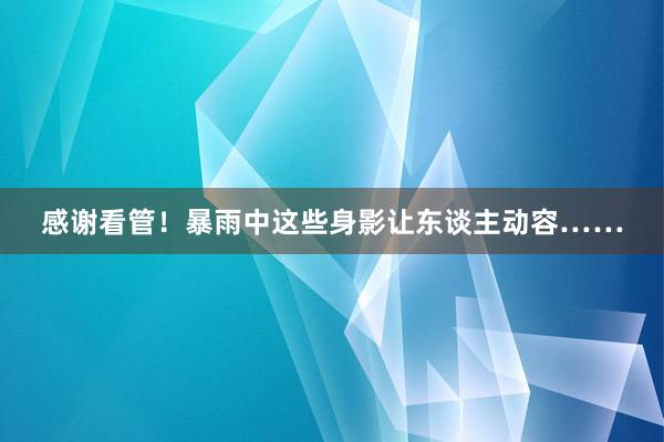 感谢看管！暴雨中这些身影让东谈主动容……