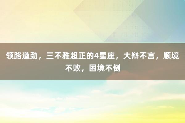 领路遒劲，三不雅超正的4星座，大辩不言，顺境不败，困境不倒