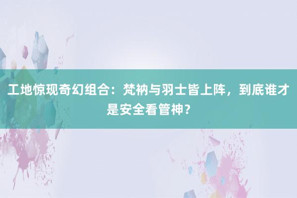 工地惊现奇幻组合：梵衲与羽士皆上阵，到底谁才是安全看管神？