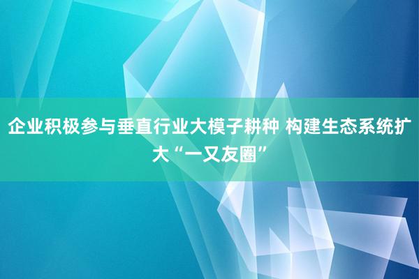 企业积极参与垂直行业大模子耕种 构建生态系统扩大“一又友圈”