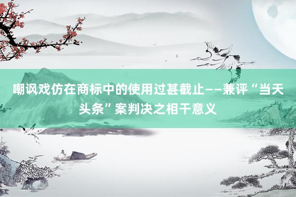 嘲讽戏仿在商标中的使用过甚截止——兼评“当天头条”案判决之相干意义