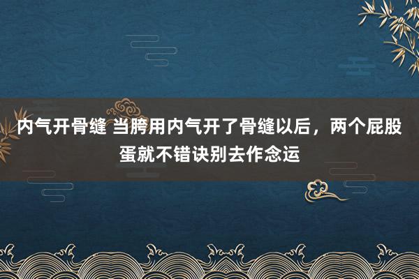 内气开骨缝 当胯用内气开了骨缝以后，两个屁股蛋就不错诀别去作念运