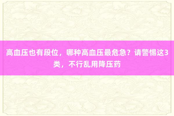 高血压也有段位，哪种高血压最危急？请警惕这3类，不行乱用降压药