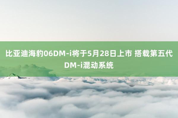 比亚迪海豹06DM-i将于5月28日上市 搭载第五代DM-i混动系统