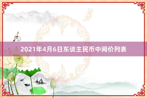 2021年4月6日东谈主民币中间价列表