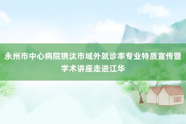 永州市中心病院镌汰市域外就诊率专业特质宣传暨学术讲座走进江华