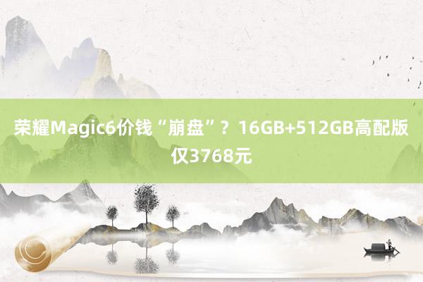 荣耀Magic6价钱“崩盘”？16GB+512GB高配版仅3768元