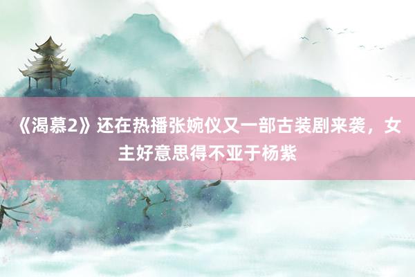 《渴慕2》还在热播张婉仪又一部古装剧来袭，女主好意思得不亚于杨紫