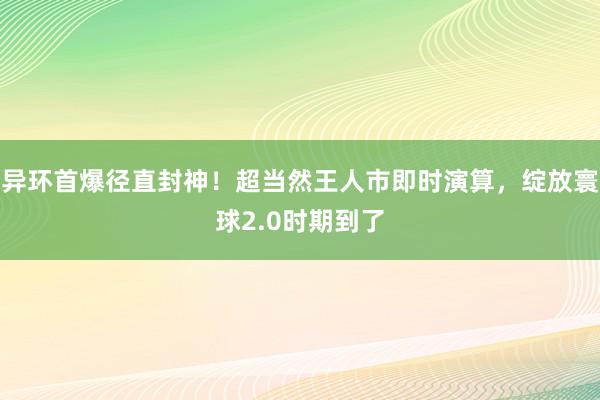 异环首爆径直封神！超当然王人市即时演算，绽放寰球2.0时期到了