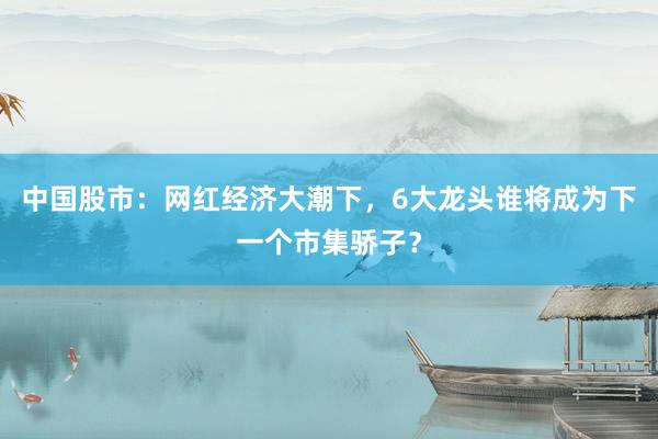 中国股市：网红经济大潮下，6大龙头谁将成为下一个市集骄子？