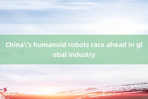 China's humanoid robots race ahead in global industry