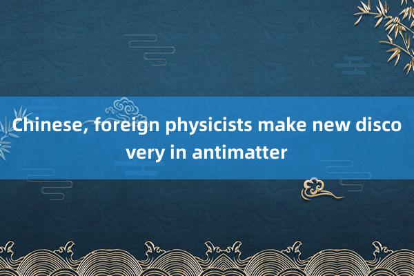 Chinese, foreign physicists make new discovery in antimatter