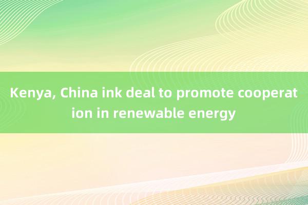 Kenya, China ink deal to promote cooperation in renewable energy