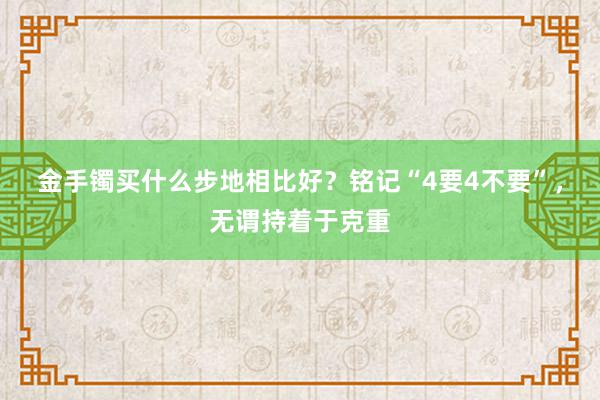 金手镯买什么步地相比好？铭记“4要4不要”，无谓持着于克重