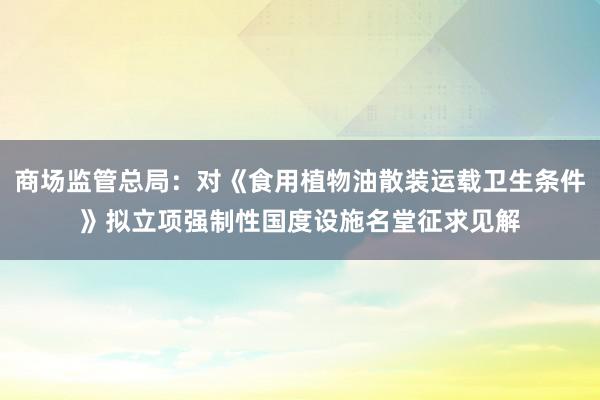 商场监管总局：对《食用植物油散装运载卫生条件》拟立项强制性国度设施名堂征求见解