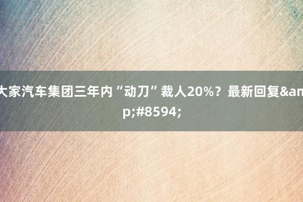 大家汽车集团三年内“动刀”裁人20%？最新回复&#8594;