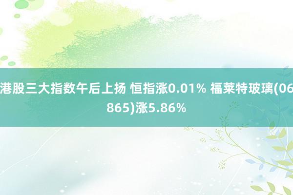 港股三大指数午后上扬 恒指涨0.01% 福莱特玻璃(06865)涨5.86%