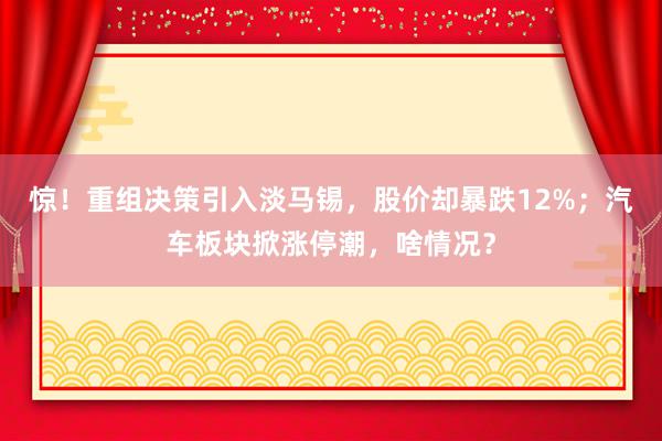 惊！重组决策引入淡马锡，股价却暴跌12%；汽车板块掀涨停潮，啥情况？