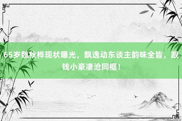 65岁魏秋桦现状曝光，飘逸动东谈主韵味全皆，跟钱小豪凄沧同框！