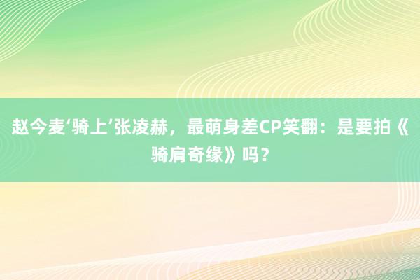 赵今麦‘骑上’张凌赫，最萌身差CP笑翻：是要拍《骑肩奇缘》吗？