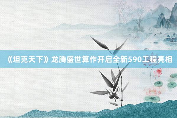 《坦克天下》龙腾盛世算作开启全新590工程亮相