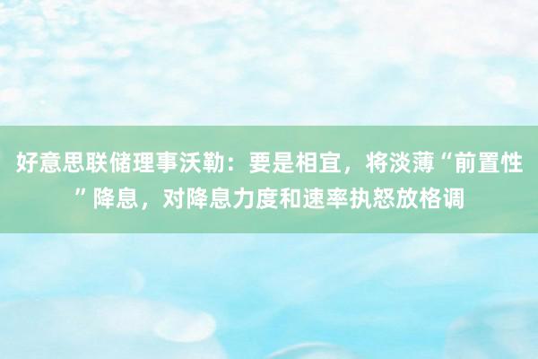 好意思联储理事沃勒：要是相宜，将淡薄“前置性”降息，对降息力度和速率执怒放格调