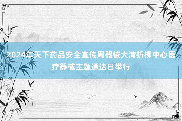 2024年天下药品安全宣传周器械大湾折柳中心医疗器械主题通达日举行