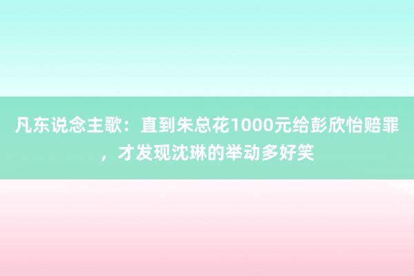 凡东说念主歌：直到朱总花1000元给彭欣怡赔罪，才发现沈琳的举动多好笑