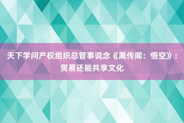 天下学问产权组织总管事说念《黑传闻：悟空》：贸易还能共享文化