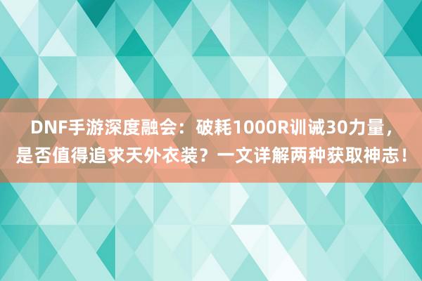 DNF手游深度融会：破耗1000R训诫30力量，是否值得追求天外衣装？一文详解两种获取神志！