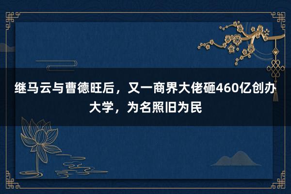 继马云与曹德旺后，又一商界大佬砸460亿创办大学，为名照旧为民